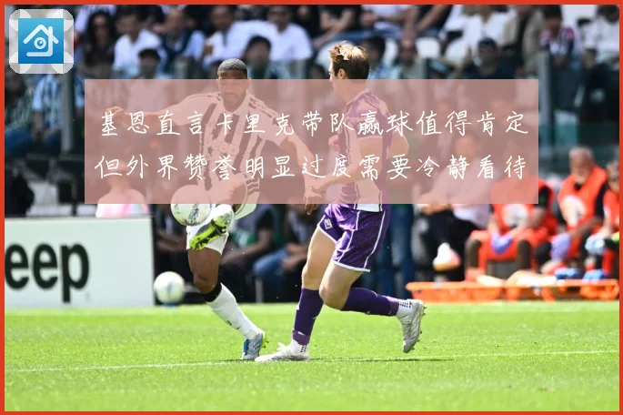 基恩直言卡里克带队赢球值得肯定但外界赞誉明显过度需要冷静看待战术观察：最新赛事动态与深度分析