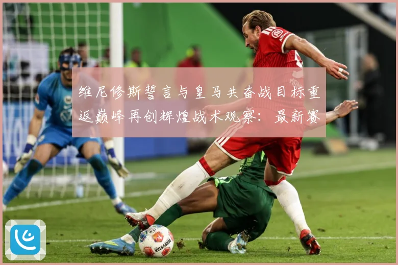 维尼修斯誓言与皇马共奋战目标重返巅峰再创辉煌战术观察：最新赛事动态与深度分析