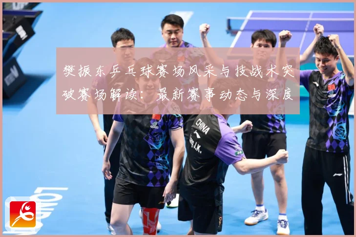 樊振东乒乓球赛场风采与技战术突破赛场解读：最新赛事动态与深度分析