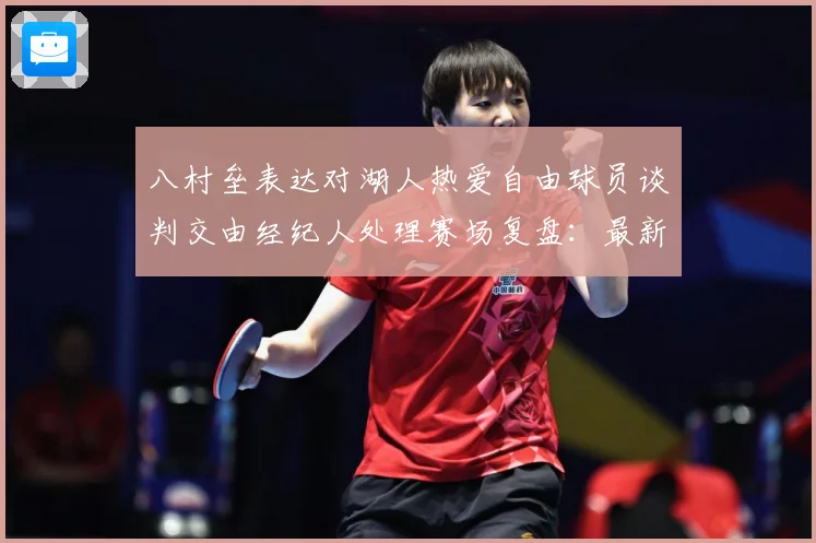 八村垒表达对湖人热爱自由球员谈判交由经纪人处理赛场复盘：最新赛事动态与深度分析