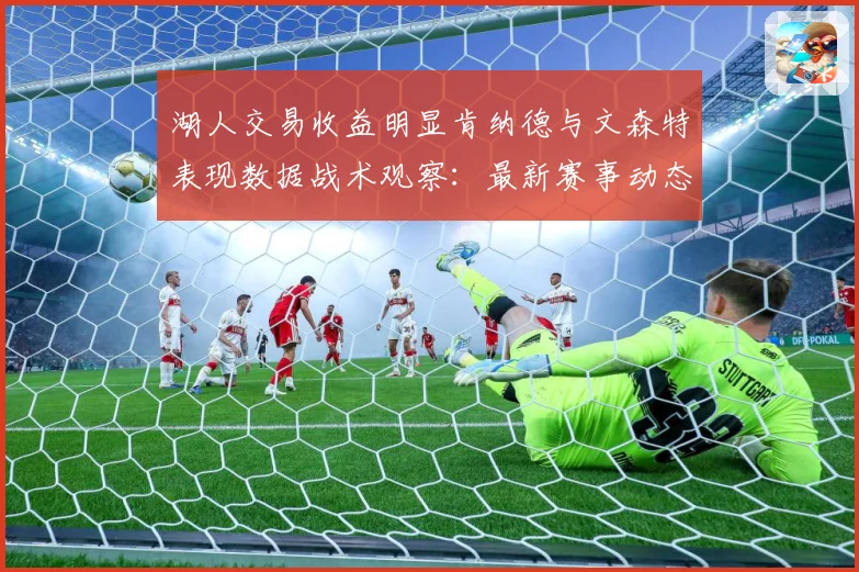 湖人交易收益明显肯纳德与文森特表现数据战术观察：最新赛事动态与深度分析
