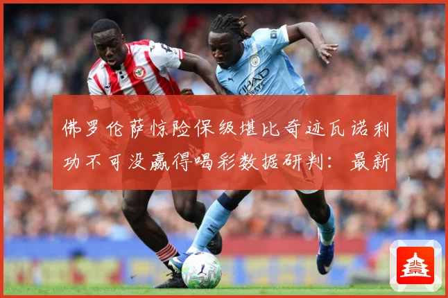 佛罗伦萨惊险保级堪比奇迹瓦诺利功不可没赢得喝彩数据研判：最新赛事动态与深度分析