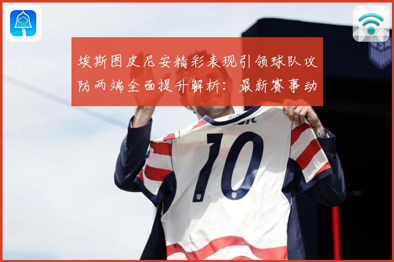 埃斯图皮尼安精彩表现引领球队攻防两端全面提升解析：最新赛事动态与深度分析