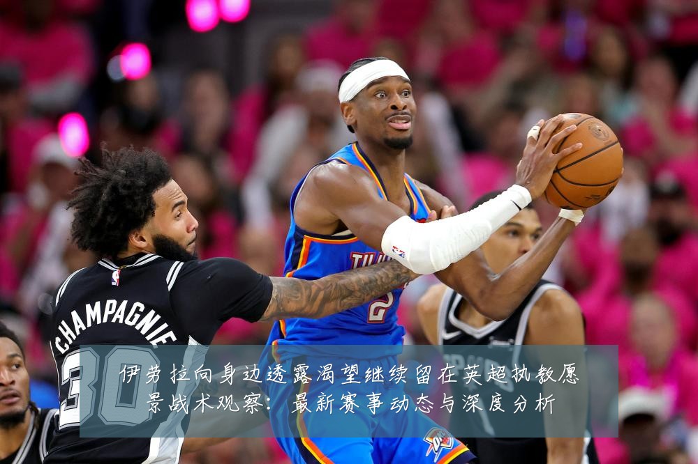 伊劳拉向身边透露渴望继续留在英超执教愿景战术观察:最新赛事动态与深度分析